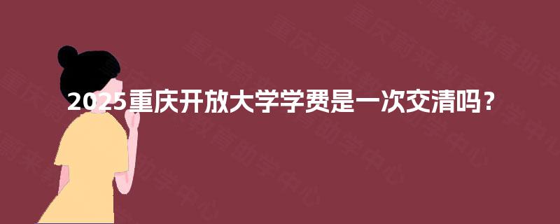 2025重庆开放大学学费是一次交清吗? 2025重庆开放大学学费是一次交清吗?