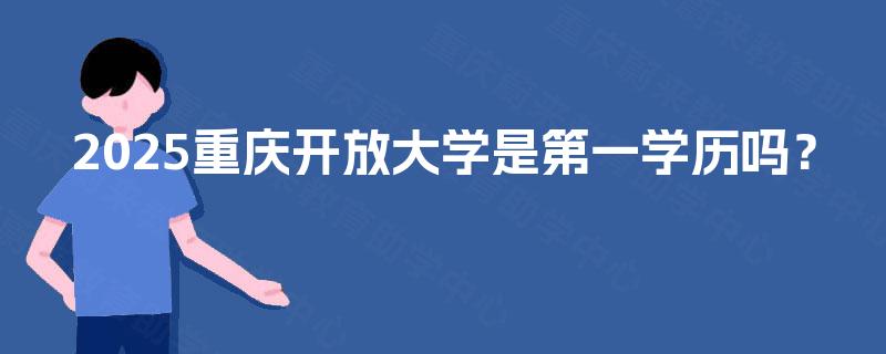 2025重庆开放大学是第一学历吗? 2025重庆开放大学是第一学历吗?
