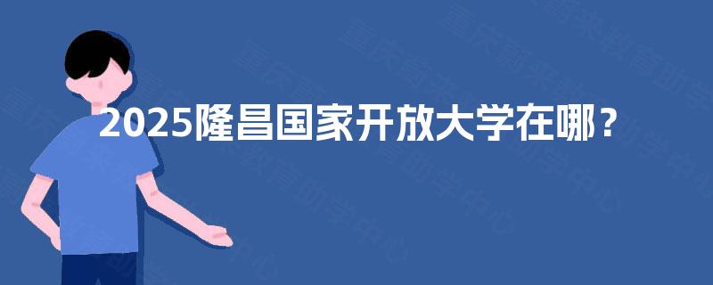 2025隆昌国家开放大学在哪? 2025隆昌国家开放大学在哪?