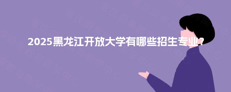 2025黑龙江开放大学有哪些招生专业？