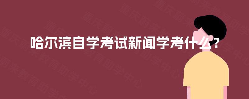 哈尔滨自学考试新闻学考什么? 哈尔滨自学考试新闻学考什么?
