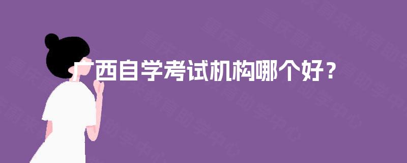 广西自学考试机构哪个好? 广西自学考试机构哪个好?