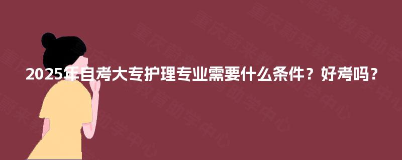 2025年自考大专护理专业需要什么条件?好考吗? 2025年自考大专护理专业需要什么条件?好考吗?