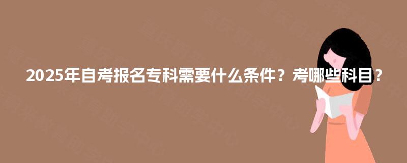 2025年自考报名专科需要什么条件?考哪些科目? 2025年自考报名专科需要什么条件?考哪些科目?