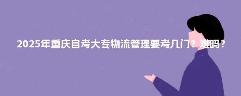 2025年重庆自考大专物流管理要考几门?难吗? 2025年重庆自考大专物流管理要考几门?难吗?