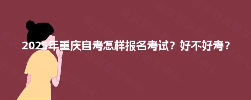 2025年重庆自考怎样报名考试?好不好考? 2025年重庆自考怎样报名考试?好不好考?