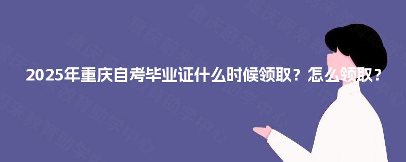 2025年重庆自考毕业证什么时候领取?怎么领取? 2025年重庆自考毕业证什么时候领取?怎么领取?