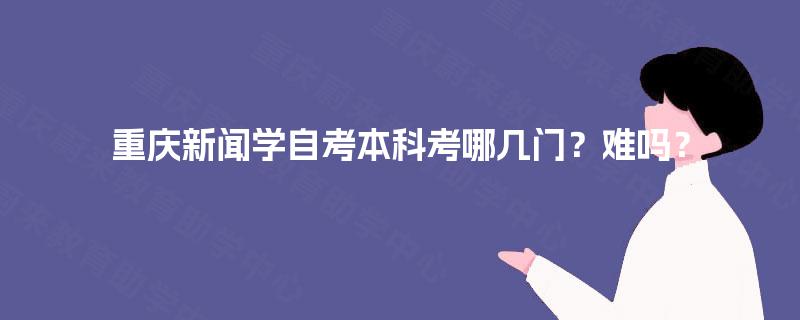 重庆新闻学自考本科考哪几门？难吗？