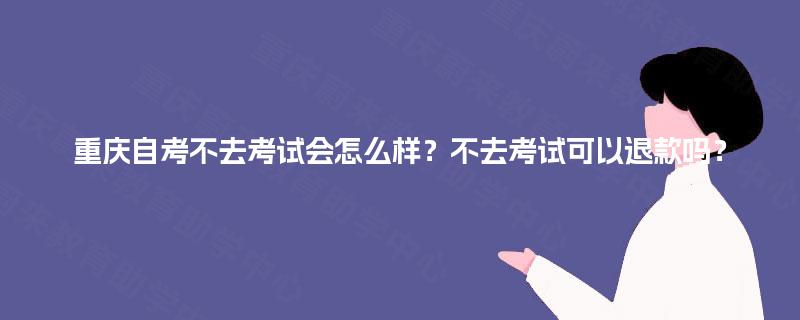 重庆自考不去考试会怎么样？不去考试可以退款吗？