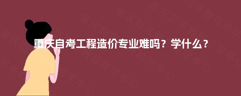 重庆自考工程造价专业难吗?学什么? 重庆自考工程造价专业难吗?学什么?