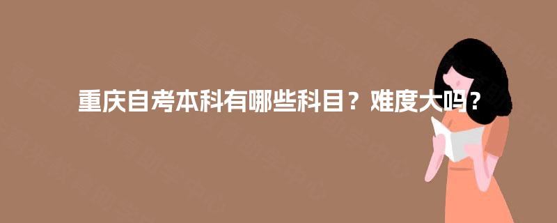 重庆自考本科有哪些科目?难度大吗? 重庆自考本科有哪些科目?难度大吗?