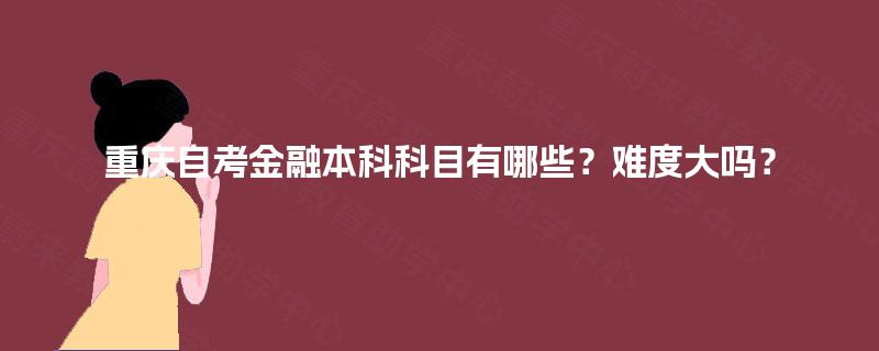 重庆自考金融本科科目有哪些?难度大吗? 重庆自考金融本科科目有哪些?难度大吗?