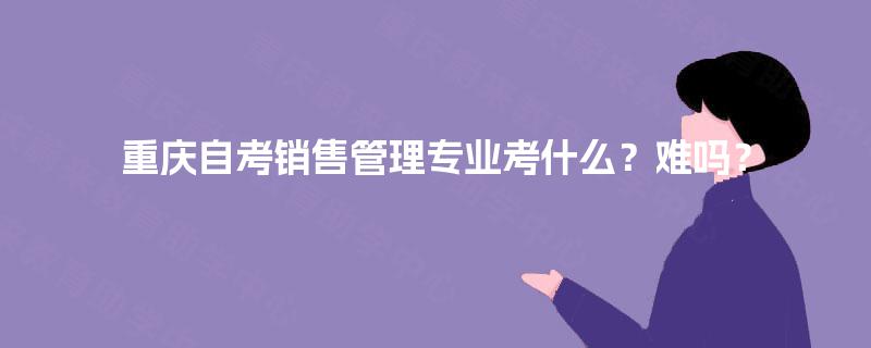 重庆自考销售管理专业考什么？难吗？