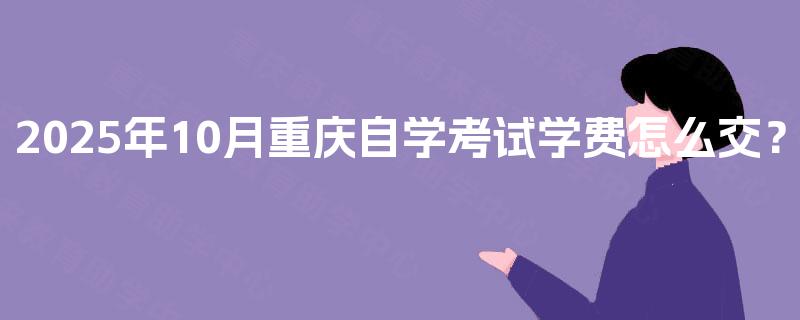 2025年10月重庆自学考试学费怎么交? 2025年10月重庆自学考试学费怎么交?
