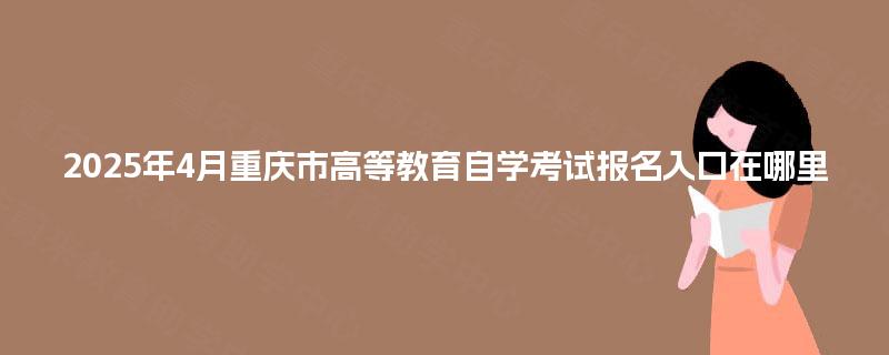 2025年4月重庆市高等教育自学考试报名入口在哪里 2025年4月重庆市高等教育自学考试报名入口在哪里