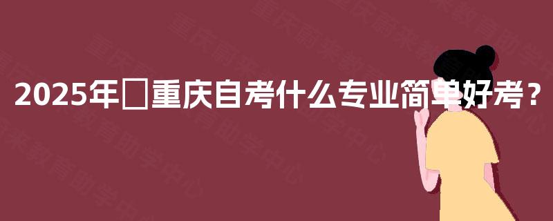 2025年​重庆自考什么专业简单好考？