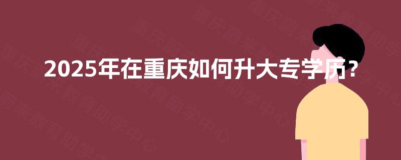 2025年在重庆如何升大专学历? 2025年在重庆如何升大专学历?