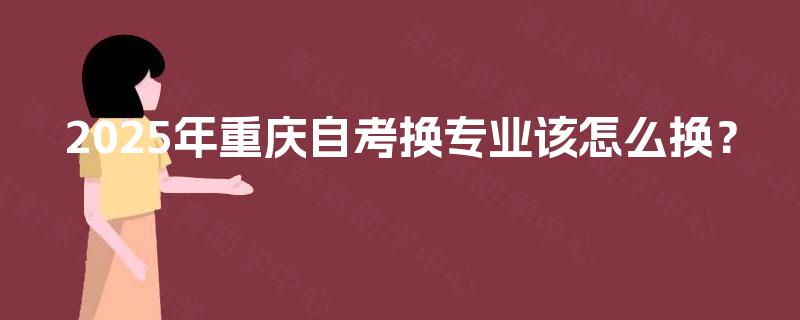 2025年重庆自考换专业该怎么换? 2025年重庆自考换专业该怎么换?