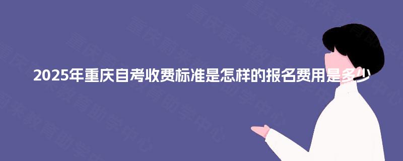 2025年重庆自考收费标准是怎样的报名费用是多少 2025年重庆自考收费标准是怎样的报名费用是多少
