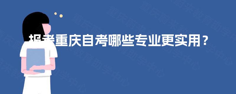 报考重庆自考哪些专业更实用? 报考重庆自考哪些专业更实用?