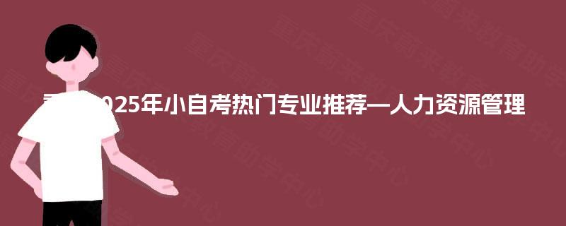 重庆2025年小自考热门专业推荐—人力资源管理 重庆2025年小自考热门专业推荐—人力资源管理