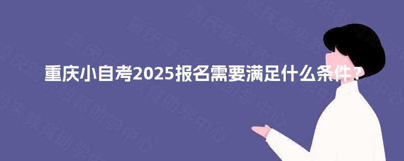 重庆小自考2025报名需要满足什么条件? 重庆小自考2025报名需要满足什么条件?