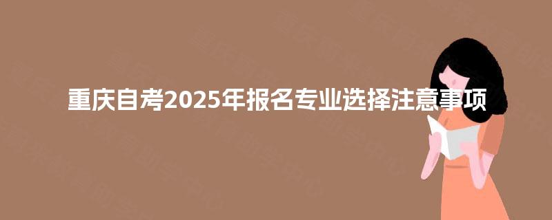 重庆自考2025年报名专业选择注意事项 重庆自考2025年报名专业选择注意事项