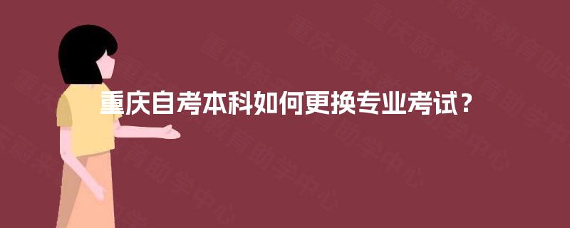 重庆自考本科如何更换专业考试? 重庆自考本科如何更换专业考试?