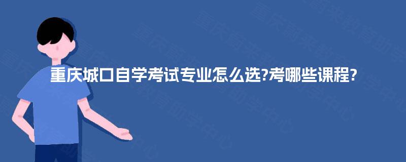 重庆城口自学考试专业怎么选?考哪些课程? 重庆城口自学考试专业怎么选?考哪些课程?