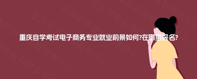 重庆自学考试电子商务专业就业前景如何?在哪里报名? 重庆自学考试电子商务专业就业前景如何?在哪里报名?