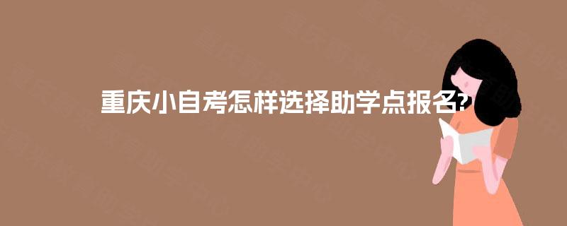 重庆小自考怎样选择助学点报名? 重庆小自考怎样选择助学点报名?
