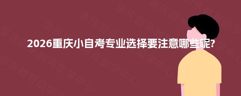 2026重庆小自考专业选择要注意哪些呢? 2026重庆小自考专业选择要注意哪些呢?