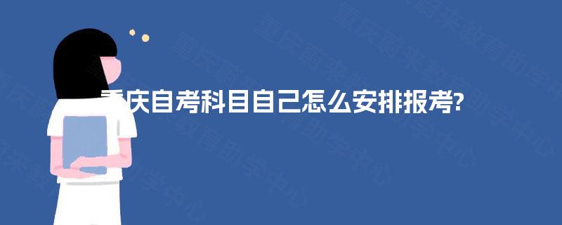 重庆自考科目自己怎么安排报考? 重庆自考科目自己怎么安排报考?