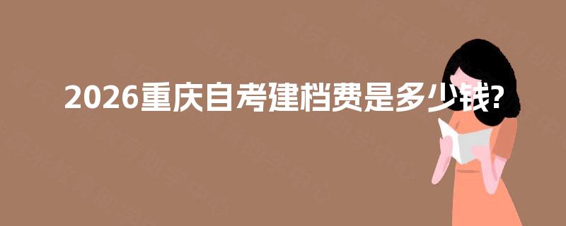 2026重庆自考建档费是多少钱? 2026重庆自考建档费是多少钱?