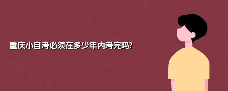 重庆小自考必须在多少年内考完吗? 重庆小自考必须在多少年内考完吗?