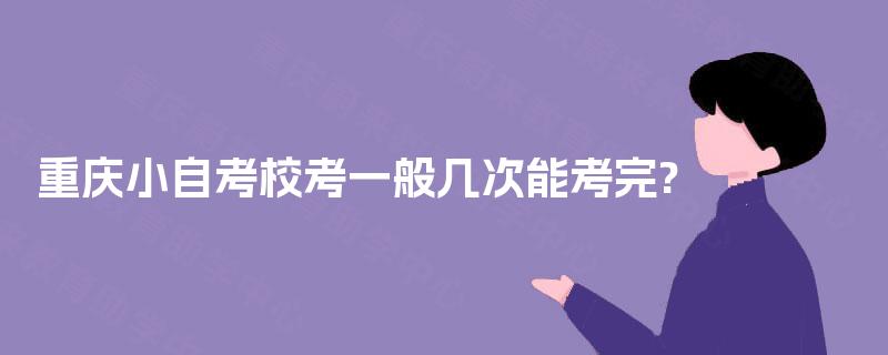 重庆小自考校考一般几次能考完? 重庆小自考校考一般几次能考完?