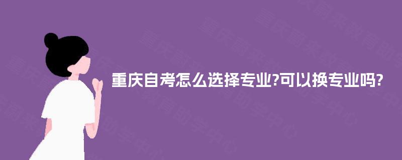 重庆自考怎么选择专业?可以换专业吗? 重庆自考怎么选择专业?可以换专业吗?