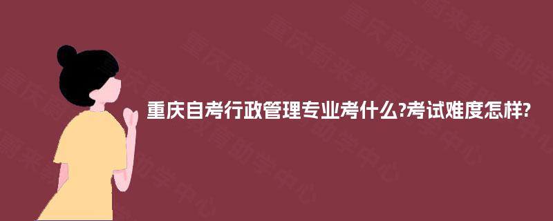 重庆自考行政管理专业考什么?考试难度怎样? 重庆自考行政管理专业考什么?考试难度怎样?