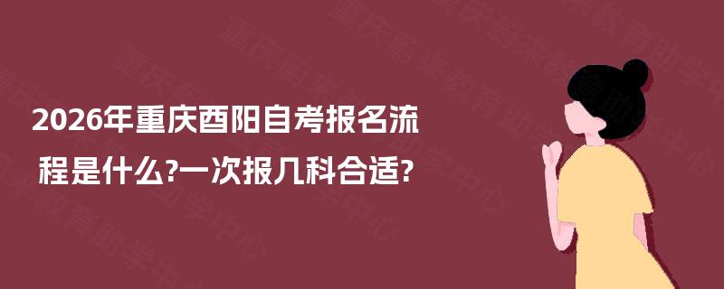 2026年重庆酉阳自考报名流程是什么?一次报几科合适?