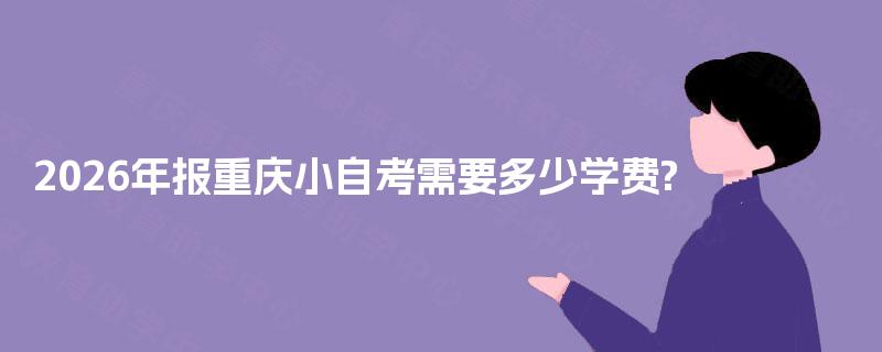 2026年报重庆小自考需要多少学费? 2026年报重庆小自考需要多少学费?