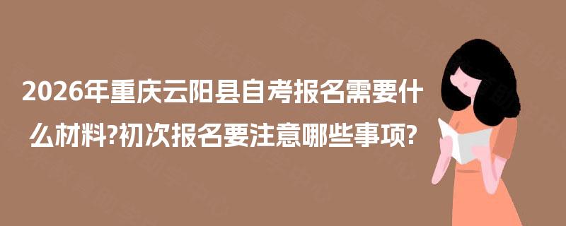 2026年重庆云阳县自考报名需要什么材料?初次报名要注意哪些事项?