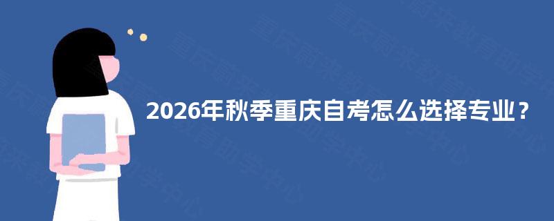 2026年秋季重庆自考怎么选择专业? 2026年秋季重庆自考怎么选择专业?