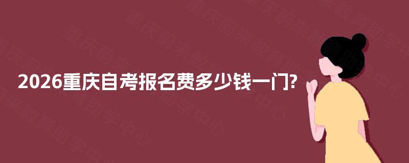 2026重庆自考报名费多少钱一门? 2026重庆自考报名费多少钱一门?