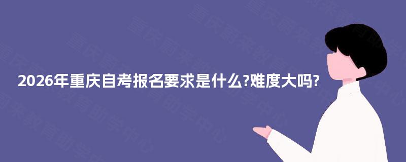 2026年重庆自考报名要求是什么?难度大吗?