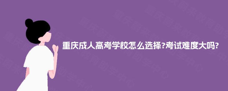重庆成人高考学校怎么选择?考试难度大吗? 重庆成人高考学校怎么选择?考试难度大吗?