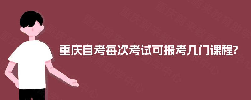 重庆自考每次考试可报考几门课程? 重庆自考每次考试可报考几门课程?