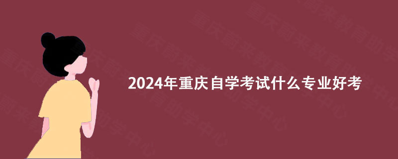 2024年重庆自学考试什么专业好考? 2024年重庆自学考试什么专业好考?