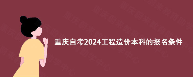 重庆自考2024工程造价本科的报名条件 重庆自考2024工程造价本科的报名条件