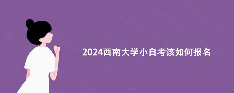2024西南大学小自考该如何报名? 2024西南大学小自考该如何报名?