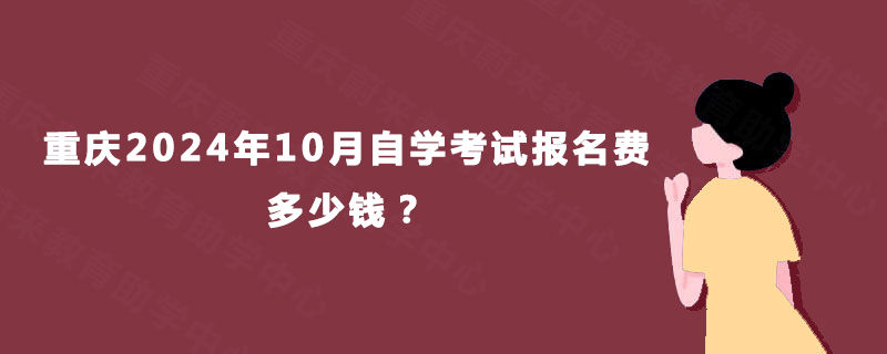 重庆2024年10月自学考试报名费多少钱? 重庆2024年10月自学考试报名费多少钱?